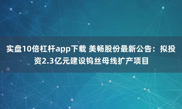 实盘10倍杠杆app下载 美畅股份最新公告：拟投资2.3亿元建设钨丝母线扩产项目