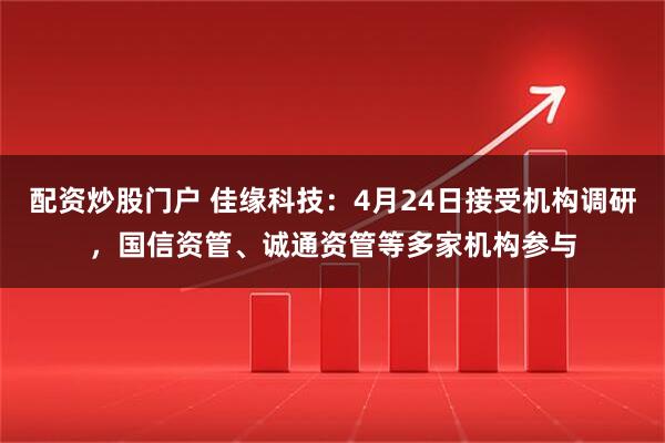 配资炒股门户 佳缘科技：4月24日接受机构调研，国信资管、诚通资管等多家机构参与