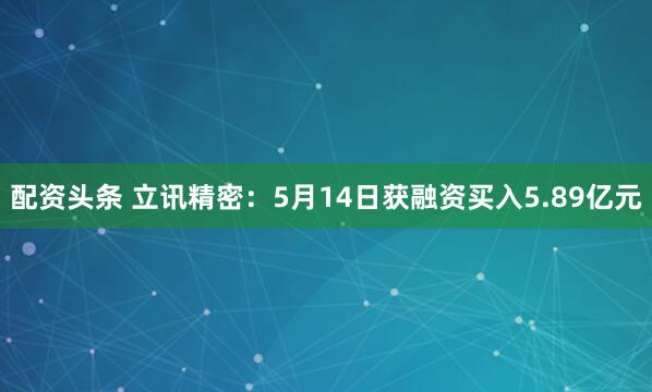 配资头条 立讯精密：5月14日获融资买入5.89亿元