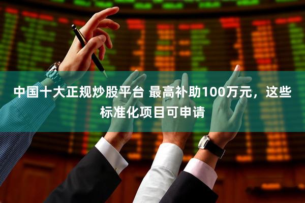 中国十大正规炒股平台 最高补助100万元，这些标准化项目可申请