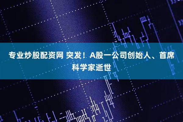 专业炒股配资网 突发！A股一公司创始人、首席科学家逝世