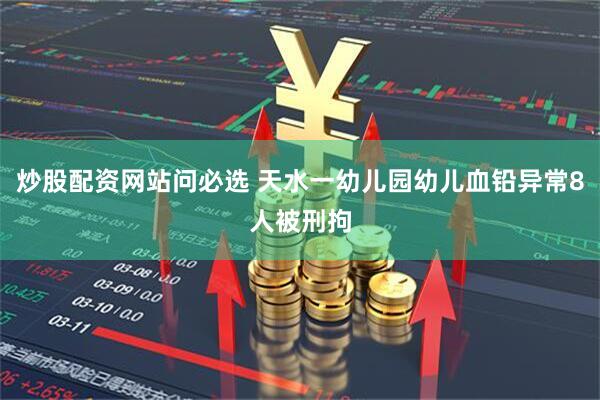 炒股配资网站问必选 天水一幼儿园幼儿血铅异常8人被刑拘