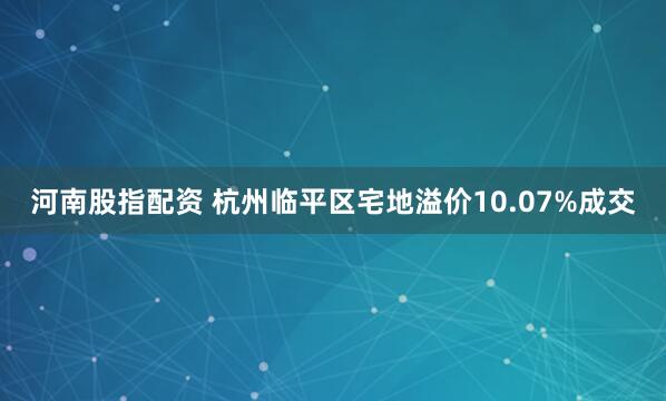 河南股指配资 杭州临平区宅地溢价10.07%成交
