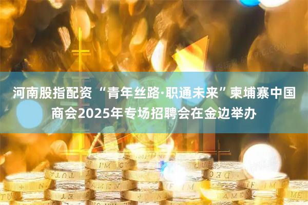 河南股指配资 “青年丝路·职通未来”柬埔寨中国商会2025年专场招聘会在金边举办
