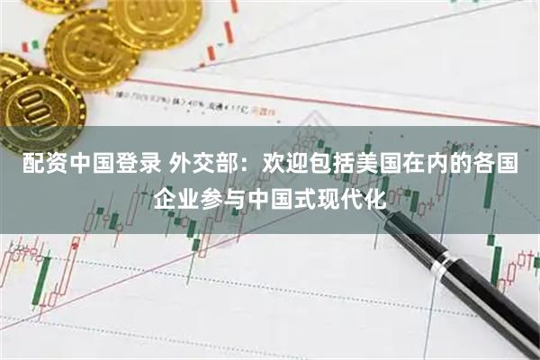 配资中国登录 外交部：欢迎包括美国在内的各国企业参与中国式现代化