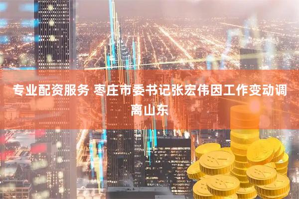 专业配资服务 枣庄市委书记张宏伟因工作变动调离山东
