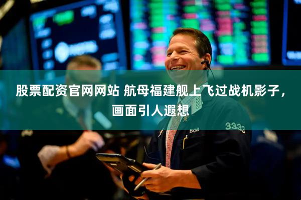 股票配资官网网站 航母福建舰上飞过战机影子，画面引人遐想