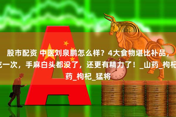 股市配资 中医刘泉鹏怎么样？4大食物堪比补品，每周吃一次，手麻白头都没了，还更有精力了！_山药_枸杞_猛将