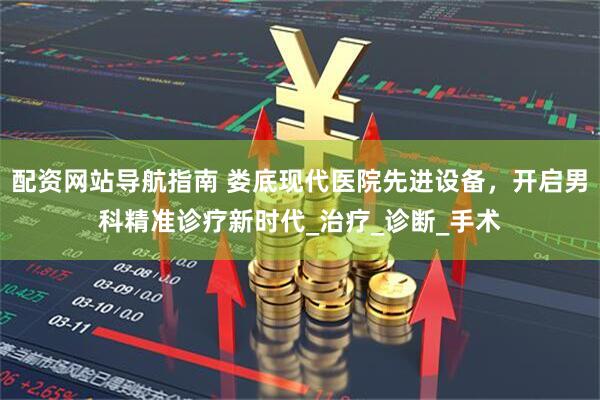配资网站导航指南 娄底现代医院先进设备，开启男科精准诊疗新时代_治疗_诊断_手术