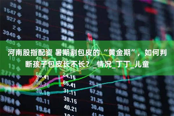 河南股指配资 暑期割包皮的 “黄金期”，如何判断孩子包皮长不长？_情况_丁丁_儿童
