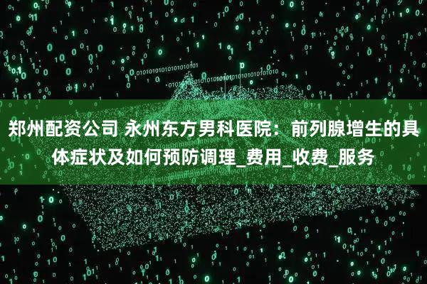 郑州配资公司 永州东方男科医院：前列腺增生的具体症状及如何预防调理_费用_收费_服务