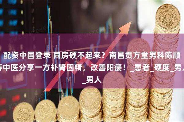 配资中国登录 同房硬不起来？南昌贡方堂男科陈顺涛中医分享一方补肾固精，改善阳痿！_患者_硬度_男人