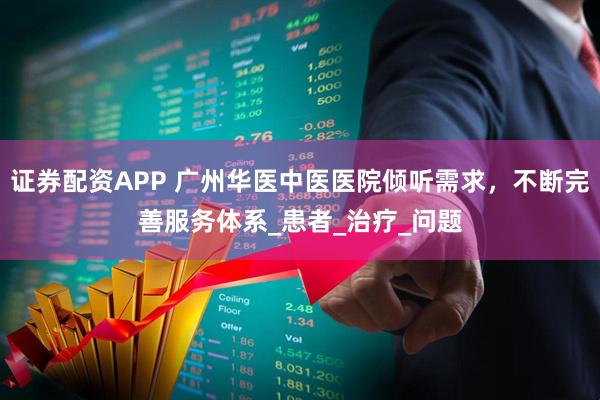 证券配资APP 广州华医中医医院倾听需求，不断完善服务体系_患者_治疗_问题