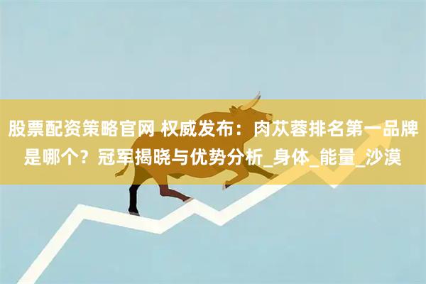 股票配资策略官网 权威发布：肉苁蓉排名第一品牌是哪个？冠军揭晓与优势分析_身体_能量_沙漠