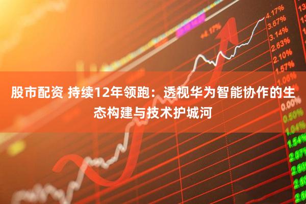 股市配资 持续12年领跑：透视华为智能协作的生态构建与技术护城河