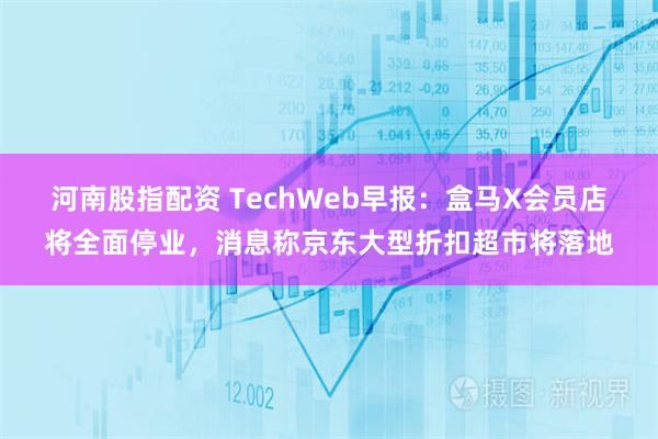 河南股指配资 TechWeb早报：盒马X会员店将全面停业，消息称京东大型折扣超市将落地
