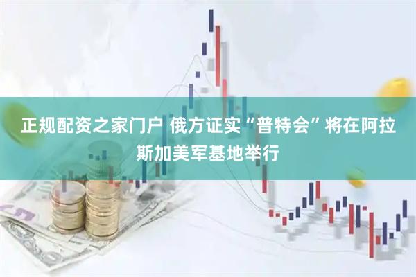 正规配资之家门户 俄方证实“普特会”将在阿拉斯加美军基地举行