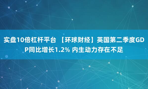 实盘10倍杠杆平台 【环球财经】英国第二季度GDP同比增长1.2% 内生动力存在不足
