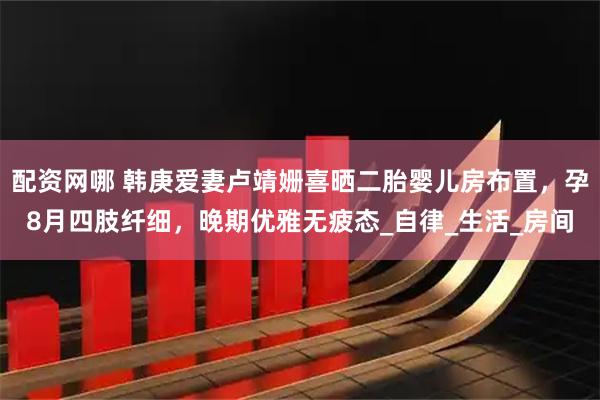 配资网哪 韩庚爱妻卢靖姗喜晒二胎婴儿房布置，孕8月四肢纤细，晚期优雅无疲态_自律_生活_房间