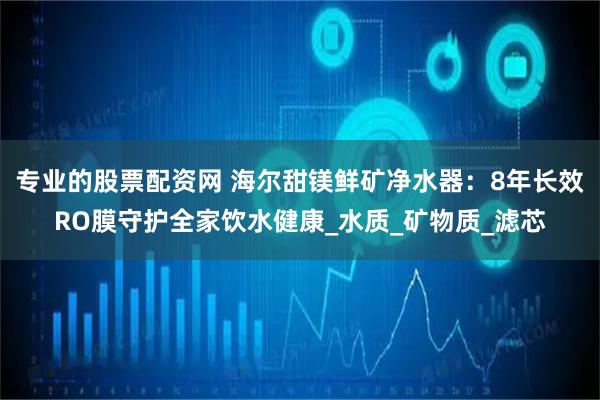 专业的股票配资网 海尔甜镁鲜矿净水器：8年长效RO膜守护全家饮水健康_水质_矿物质_滤芯