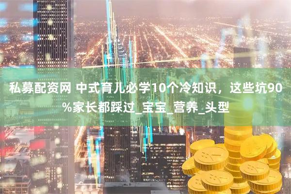 私募配资网 中式育儿必学10个冷知识，这些坑90%家长都踩过_宝宝_营养_头型