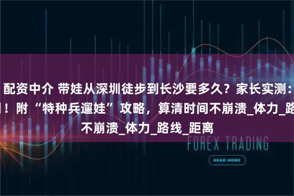 配资中介 带娃从深圳徒步到长沙要多久？家长实测：3-6 个月！附 “特种兵遛娃” 攻略，算清时间不崩溃_体力_路线_距离