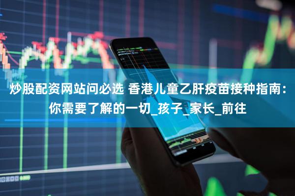 炒股配资网站问必选 香港儿童乙肝疫苗接种指南：你需要了解的一切_孩子_家长_前往
