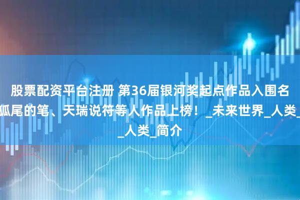 股票配资平台注册 第36届银河奖起点作品入围名单，狐尾的笔、天瑞说符等人作品上榜！_未来世界_人类_简介