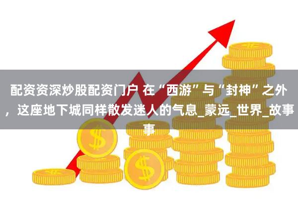 配资资深炒股配资门户 在“西游”与“封神”之外，这座地下城同样散发迷人的气息_蒙远_世界_故事