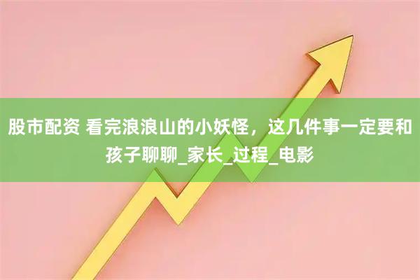 股市配资 看完浪浪山的小妖怪，这几件事一定要和孩子聊聊_家长_过程_电影
