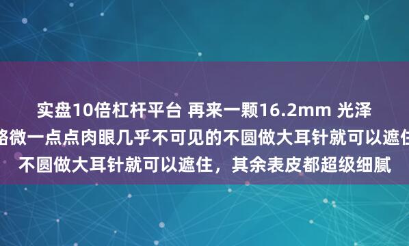 实盘10倍杠杆平台 再来一颗16.2mm 光泽炫彩都几乎一模一样，略微一点点肉眼几乎不可见的不圆做大耳针就可以遮住，其余表皮都超级细腻