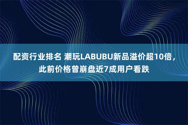 配资行业排名 潮玩LABUBU新品溢价超10倍，此前价格曾崩盘近7成用户看跌
