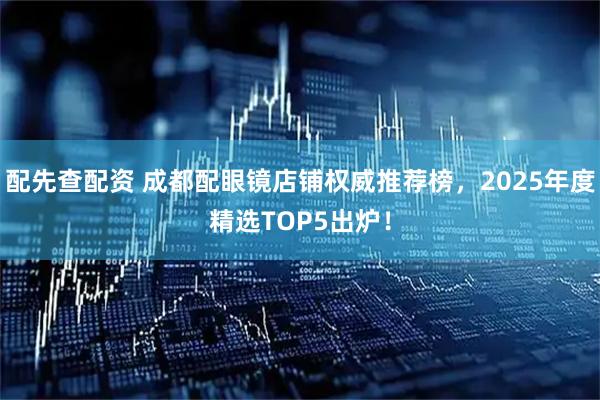 配先查配资 成都配眼镜店铺权威推荐榜，2025年度精选TOP5出炉！
