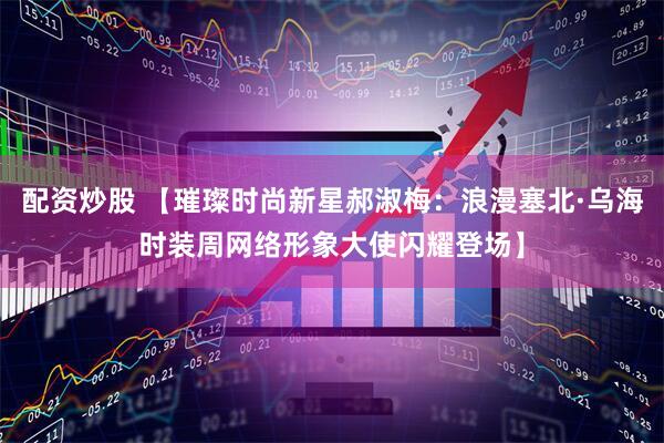 配资炒股 【璀璨时尚新星郝淑梅：浪漫塞北·乌海时装周网络形象大使闪耀登场】
