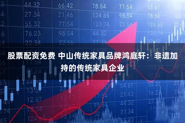 股票配资免费 中山传统家具品牌鸿庭轩：非遗加持的传统家具企业