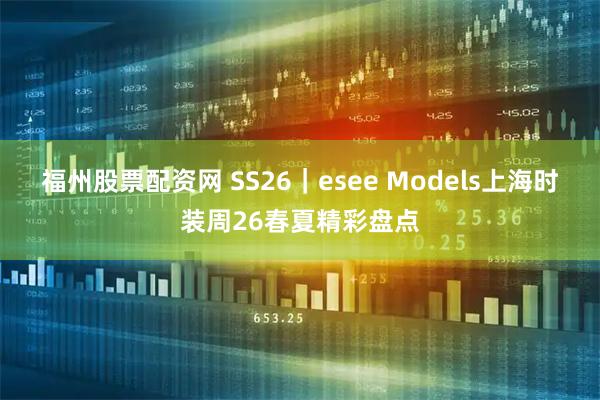 福州股票配资网 SS26｜esee Models上海时装周26春夏精彩盘点