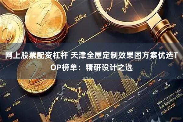 网上股票配资杠杆 天津全屋定制效果图方案优选TOP榜单：精研设计之选
